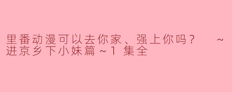 里番动漫可以去你家、强上你吗？ ～进京乡下小妹篇～1集全